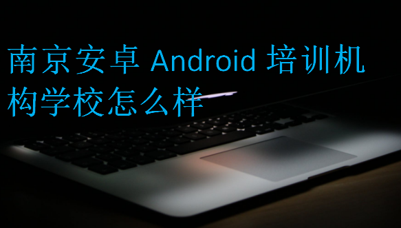 南京安卓Android培训机构学校怎么样